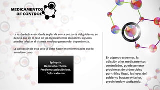 - La razón de la creación de reglas de venta por parte del gobierno, se 
debe a que en el caso de los medicamentos alopáticos, algunos 
pueden afectar el sistema nervioso generando dependencia. 
- La aplicación de esta solo se debe hacer en enfermedades que lo 
ameriten como: 
En algunos extremos, la 
adicción a los medicamentos 
controlados, puede generar 
problemas de orden cívico 
por tráfico ilegal, las leyes del 
gobierno buscan evitarlos, 
previniendo y castigando. 
Epilepsia. 
Depresión crónica. 
Problemas psiquiátricos. 
Dolor extremo 
 