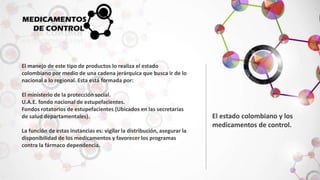 El manejo de este tipo de productos lo realiza el estado 
colombiano por medio de una cadena jerárquica que busca ir de lo 
nacional a lo regional. Esta está formada por: 
El ministerio de la protección social. 
U.A.E. fondo nacional de estupefacientes. 
Fondos rotatorios de estupefacientes (Ubicados en las secretarias 
de salud departamentales). 
La función de estas instancias es: vigilar la distribución, asegurar la 
disponibilidad de los medicamentos y favorecer los programas 
contra la fármaco dependencia. 
El estado colombiano y los 
medicamentos de control. 
 