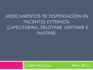 MEDICAMENTOS DE DISPENSACIÓN EN PACIENTES EXTERNOS:  CAPECITABINA, ERLOTINIB, GEFITINIB E IMATINIB. Cristina Ruiz Cruz  Mayo 2011 