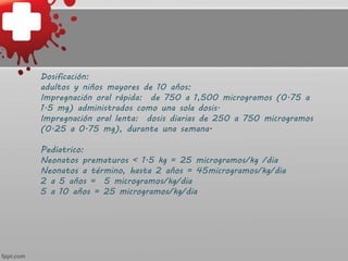 Dosificación:
adultos y niños mayores de 10 años:
Impregnación oral rápida: de 750 a 1,500 microgramos (0.75 a
1.5 mg) administrados como una sola dosis.
Impregnación oral lenta: dosis diarias de 250 a 750 microgramos
(0.25 a 0.75 mg), durante una semana.
Pediatrico:
Neonatos prematuros < 1.5 kg = 25 microgramos/kg /dia
Neonatos a término, hasta 2 años = 45microgramos/kg/dia
2 a 5 años = 5 microgramos/kg/dia
5 a 10 años = 25 microgramos/kg/dia
 