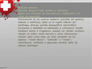 Reaccion adversa:
Reacción alérgica (rash cutáneo o urticaria)
Signos y/o síntomas de toxicidad y/o intolerancia: (en
orden de aparición)
Estimulación de los centros bulbares (pérdida del apetito,
náuseas o vómitos); dolor en la región inferior del
estómago; diarrea; posible desequilibrio electrolítico
(cansancio o debilidad no habituales y extremos); latidos
cardíacos lentos o irregulares: pueden ser latidos cardíacos
rápidos en niños; visión borrosa u otras alteraciones
visuales tales como halos de color alrededor de los
objetos: “visión blanca”, “amarilla” o “verde”;
somnolencia; confusión o depresión mental; dolor de
cabeza; desmayos.
 