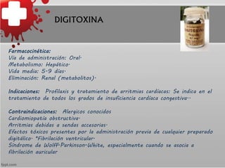 DIGITOXINA
Farmacocinética:
Vía de administración: Oral.
Metabolismo: Hepático.
Vida media: 5-9 días.
Eliminación: Renal (...