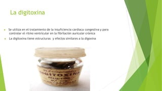 La digitoxina
▶ Se utiliza en el tratamiento de la insuficiencia cardiaca congestiva y para
controlar el ritmo ventricular en la fibrilación auricular crónica
▶ La digitoxina tiene estructuras y efectos similares a la digoxina
 