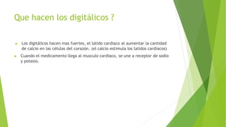 Que hacen los digitálicos ?
▶ Los digitálicos hacen mas fuertes, el latido cardiaco al aumentar la cantidad
de calcio en las células del corazón. (el calcio estimula los latidos cardiacos)
▶ Cuando el medicamento llega al musculo cardiaco, se une a receptor de sodio
y potasio.
 