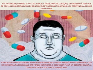 A FÉ ILUMINADA; O AMOR A TUDO E A TODOS; A HUMILDADE DE CORAÇÃO; A SUBMISSÃO À VONTADE
DE DEUS; OS PEQUENINOS ATOS DE BONDADE NOS TRABALHOS VOLUNTÁRIOS DE ASSISTÊNCIA AOS MAIS
                                       SOFREDORES.




A PRECE SENTIDA REPLETANDO A ALMA DE ENERGIAS NOVAS; O PASSE MAGNÉTICO RESTAURADOR; A LUZ
DA ESPERANÇA NA RENOVAÇÃO DAS FORÇAS INTERIORES; A CONFIANÇA PLENA NA BONDADE DIVINA; A
                         LEITURA EDUCATIVA DOS TEXTOS EVANGÉLICOS;
 