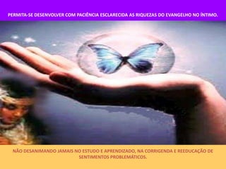 PERMITA-SE DESENVOLVER COM PACIÊNCIA ESCLARECIDA AS RIQUEZAS DO EVANGELHO NO ÍNTIMO.




 NÃO DESANIMANDO JAMAIS NO ESTUDO E APRENDIZADO, NA CORRIGENDA E REEDUCAÇÃO DE
                         SENTIMENTOS PROBLEMÁTICOS.
 