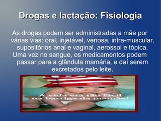 Drogas e lactação: Fisiologia
As drogas podem ser administradas a mãe por
várias vias: oral, injetável, venosa, intra-muscular,
  supositórios anal e vaginal, aerossol e tópica.
 Uma vez no sangue, os medicamentos podem
  passar para a glândula mamária, e daí serem
               excretados pelo leite.
 