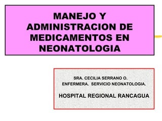 MANEJO Y
ADMINISTRACION DE
MEDICAMENTOS EN
  NEONATOLOGIA


         SRA. CECILIA SERRANO O.
     ENFERMERA. SERVICIO NEONATOLOGIA.


     HOSPITAL REGIONAL RANCAGUA
 