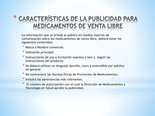 *
La información que se brinde al público en medios masivos de
comunicación sobre los medicamentos de venta libre, deberá tener los
siguientes contenidos:
* Marca o Nombre comercial.
* Indicación principal.
* Instrucciones de uso o invitación expresa a leer y seguir las
instrucciones del producto.
* Se deberá utilizar un lenguaje sencillo, claro y entendible por público
en general.
* No contravenir las Normas Éticas de Promoción de Medicamentos.
* Incluirá las advertencias más relevantes.
* El número de autorización con el cual la Dirección de Medicamentos y
Tecnología en Salud aprobó la publicidad.
 