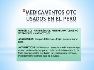 *
ANALGÉSICOS, ANTIPIRÉTICOS, ANTIINFLAMATORIOS NO
ESTEROIDEOS Y ANTIGOTOSOS
-ANALGESICOS: Son por definición, drogas para calmar el
dolor.
-ANTIPIRETICOS: Se llaman así aquellos medicamentos que
se usan en terapéutica para combatir el síntoma febril; es
decir, son sustancias que bajan la temperatura corporal,
principalmente cuando ésta es elevada.
 
