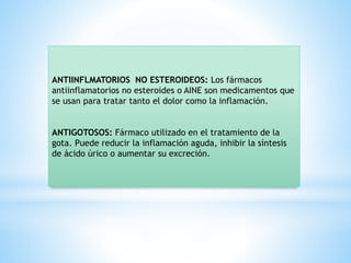ANTIINFLMATORIOS NO ESTEROIDEOS: Los fármacos
antiinflamatorios no esteroides o AINE son medicamentos que
se usan para tratar tanto el dolor como la inflamación.
ANTIGOTOSOS: Fármaco utilizado en el tratamiento de la
gota. Puede reducir la inflamación aguda, inhibir la síntesis
de ácido úrico o aumentar su excreción.
 