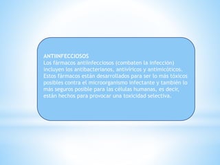 ANTIINFECCIOSOS
Los fármacos antiinfecciosos (combaten la infección)
incluyen los antibacterianos, antivíricos y antimicóticos.
Estos fármacos están desarrollados para ser lo más tóxicos
posibles contra el microorganismo infectante y también lo
más seguros posible para las células humanas, es decir,
están hechos para provocar una toxicidad selectiva.
 