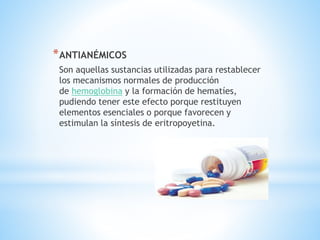 *ANTIANÉMICOS
Son aquellas sustancias utilizadas para restablecer
los mecanismos normales de producción
de hemoglobina y la formación de hematíes,
pudiendo tener este efecto porque restituyen
elementos esenciales o porque favorecen y
estimulan la síntesis de eritropoyetina.
 
