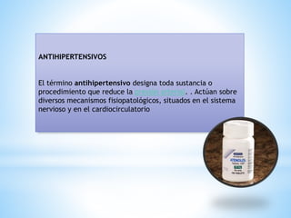 ANTIHIPERTENSIVOS
El término antihipertensivo designa toda sustancia o
procedimiento que reduce la presión arterial. . Actúan sobre
diversos mecanismos fisiopatológicos, situados en el sistema
nervioso y en el cardiocirculatorio
 