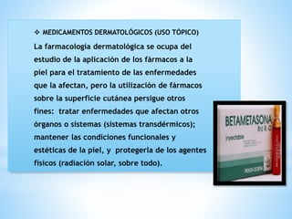 ❖ MEDICAMENTOS DERMATOLÓGICOS (USO TÓPICO)
La farmacología dermatológica se ocupa del
estudio de la aplicación de los fármacos a la
piel para el tratamiento de las enfermedades
que la afectan, pero la utilización de fármacos
sobre la superficie cutánea persigue otros
fines: tratar enfermedades que afectan otros
órganos o sistemas (sistemas transdérmicos);
mantener las condiciones funcionales y
estéticas de la piel, y protegerla de los agentes
físicos (radiación solar, sobre todo).
 