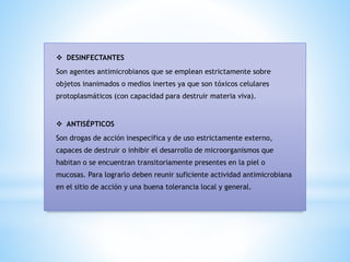 ❖ DESINFECTANTES
Son agentes antimicrobianos que se emplean estrictamente sobre
objetos inanimados o medios inertes ya que son tóxicos celulares
protoplasmáticos (con capacidad para destruir materia viva).
❖ ANTISÉPTICOS
Son drogas de acción inespecífica y de uso estrictamente externo,
capaces de destruir o inhibir el desarrollo de microorganismos que
habitan o se encuentran transitoriamente presentes en la piel o
mucosas. Para lograrlo deben reunir suficiente actividad antimicrobiana
en el sitio de acción y una buena tolerancia local y general.
 
