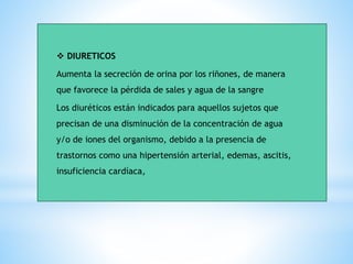❖ DIURETICOS
Aumenta la secreción de orina por los riñones, de manera
que favorece la pérdida de sales y agua de la sangre
Los diuréticos están indicados para aquellos sujetos que
precisan de una disminución de la concentración de agua
y/o de iones del organismo, debido a la presencia de
trastornos como una hipertensión arterial, edemas, ascitis,
insuficiencia cardíaca,
 