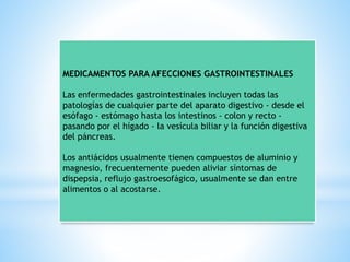 MEDICAMENTOS PARA AFECCIONES GASTROINTESTINALES
Las enfermedades gastrointestinales incluyen todas las
patologías de cualquier parte del aparato digestivo - desde el
esófago - estómago hasta los intestinos - colon y recto -
pasando por el hígado - la vesícula biliar y la función digestiva
del páncreas.
Los antiácidos usualmente tienen compuestos de aluminio y
magnesio, frecuentemente pueden aliviar síntomas de
dispepsia, reflujo gastroesofágico, usualmente se dan entre
alimentos o al acostarse.
 