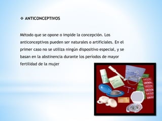 ❖ ANTICONCEPTIVOS
Método que se opone o impide la concepción. Los
anticonceptivos pueden ser naturales o artificiales. En el
primer caso no se utiliza ningún dispositivo especial, y se
basan en la abstinencia durante los períodos de mayor
fertilidad de la mujer
 