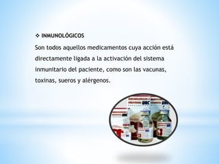 ❖ INMUNOLÓGICOS
Son todos aquellos medicamentos cuya acción está
directamente ligada a la activación del sistema
inmunitario del paciente, como son las vacunas,
toxinas, sueros y alérgenos.
 