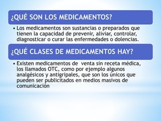 ¿QUÉ SON LOS MEDICAMENTOS?
• Los medicamentos son sustancias o preparados que
tienen la capacidad de prevenir, aliviar, controlar,
diagnosticar o curar las enfermedades o dolencias.
¿QUÉ CLASES DE MEDICAMENT0S HAY?
• Existen medicamentos de venta sin receta médica,
los llamados OTC, como por ejemplo algunos
analgésicos y antigripales, que son los únicos que
pueden ser publicitados en medios masivos de
comunicación
 