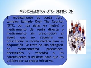 El medicamento de venta libre,
también llamado Over The Counter
(OTC, por sus siglas en inglés) o
medicamento de venta directa o
medicamento sin prescripción es
aquel que no requiere una
prescripción o receta médica para su
adquisición. Se trata de una categoría
de medicamentos producidos,
distribuidos y vendidos a los
consumidores o usuarios para que los
utilicen por su propia iniciativa.
 