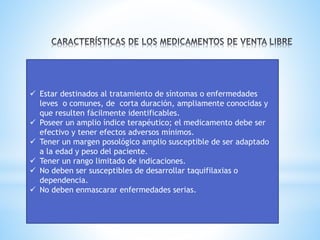 ✓ Estar destinados al tratamiento de síntomas o enfermedades
leves o comunes, de corta duración, ampliamente conocidas y
que resulten fácilmente identificables.
✓ Poseer un amplio índice terapéutico; el medicamento debe ser
efectivo y tener efectos adversos mínimos.
✓ Tener un margen posológico amplio susceptible de ser adaptado
a la edad y peso del paciente.
✓ Tener un rango limitado de indicaciones.
✓ No deben ser susceptibles de desarrollar taquifilaxias o
dependencia.
✓ No deben enmascarar enfermedades serias.
 