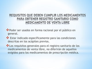 ❖Poder ser usados en forma racional por el público en
general.
❖ Estar indicado específicamente para las condiciones
descritas en los acápites previos.
❖Los requisitos generales para el registro sanitario de los
medicamentos de venta libre, no diferirán de aquellos
exigidos para los medicamentos de prescripción médica.
 