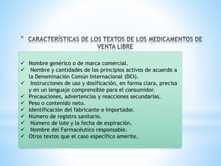 *
✓ Nombre genérico o de marca comercial.
✓ Nombre y cantidades de los principios activos de acuerdo a
la Denominación Común Internacional (DCI).
✓ Instrucciones de uso y dosificación, en forma clara, precisa
y en un lenguaje comprensible para el consumidor.
✓ Precauciones, advertencias y reacciones secundarias.
✓ Peso o contenido neto.
✓ Identificación del fabricante o importador.
✓ Número de registro sanitario.
✓ Número de lote y la fecha de expiración.
✓ Nombre del Farmacéutico responsable.
✓ Otros textos que el caso específico amerite.
 