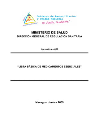 MINISTERIO DE SALUD
DIRECCIÓN GENERAL DE REGULACIÓN SANITARIA
Normativa – 026
“LISTA BÁSICA DE MEDICAMENTOS ESENCIALES”
Managua, Junio – 2009
 