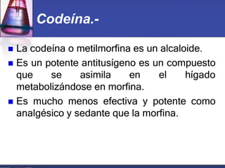 Codeína.-
 La codeína o metilmorfina es un alcaloide.
 Es un potente antitusígeno es un compuesto
que se asimila en el hígado
metabolizándose en morfina.
 Es mucho menos efectiva y potente como
analgésico y sedante que la morfina.
 