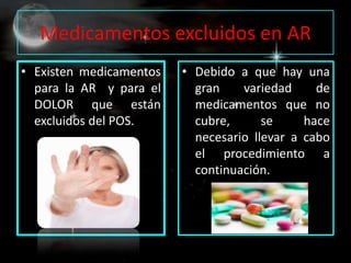 Medicamentos excluidos en AR
• Existen medicamentos   • Debido a que hay una
  para la AR y para el     gran    variedad     de
  DOLOR que están          medicamentos que no
  excluidos del POS.       cubre,      se     hace
                           necesario llevar a cabo
                           el procedimiento a
                           continuación.
 