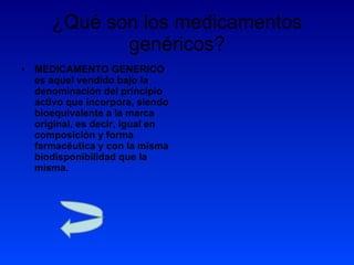 ¿Qué son los medicamentos genéricos? MEDICAMENTO GENERICO es aquel vendido bajo la denominación del principio activo que incorpora, siendo bioequivalente a la marca original, es decir, igual en composición y forma farmacéutica y con la misma biodisponibilidad que la misma.  