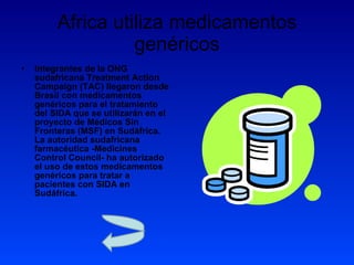 Africa utiliza medicamentos genéricos Integrantes de la ONG sudafricana Treatment Action Campaign (TAC) llegaron desde Brasil con medicamentos genéricos para el tratamiento del SIDA que se utilizarán en el proyecto de Médicos Sin Fronteras (MSF) en Sudáfrica. La autoridad sudafricana farmacéutica -Medicines Control Council- ha autorizado el uso de estos medicamentos genéricos para tratar a pacientes con SIDA en Sudáfrica.  