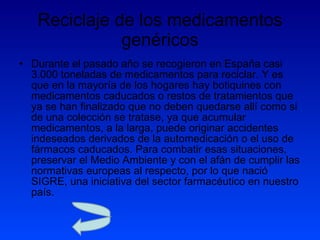 Reciclaje de los medicamentos genéricos Durante el pasado año se recogieron en España casi 3.000 toneladas de medicamentos para reciclar. Y es que en la mayoría de los hogares hay botiquines con medicamentos caducados o restos de tratamientos que ya se han finalizado que no deben quedarse allí como si de una colección se tratase, ya que acumular medicamentos, a la larga, puede originar accidentes indeseados derivados de la automedicación o el uso de fármacos caducados. Para combatir esas situaciones, preservar el Medio Ambiente y con el afán de cumplir las normativas europeas al respecto, por lo que nació SIGRE, una iniciativa del sector farmacéutico en nuestro país.  