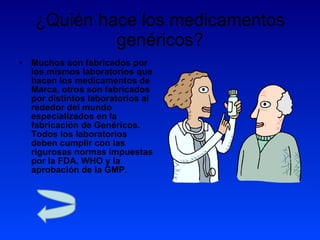 ¿Quién hace los medicamentos genéricos? Muchos son fabricados por los mismos laboratorios que hacen los medicamentos de Marca, otros son fabricados por distintos laboratorios al rededor del mundo especializados en la fabricación de Genéricos. Todos los laboratorios deben cumplir con las rigurosas normas impuestas por la FDA, WHO y la aprobación de la GMP. 