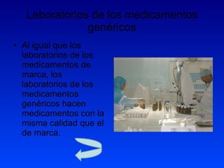 Laboratorios de los medicamentos genéricos Al igual que los laboratorios de los medicamentos de marca, los laboratorios de los medicamentos genéricos hacen medicamentos con la misma calidad que el de marca. 