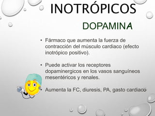 INOTRÓPICOS
DOPAMINA
• Fármaco que aumenta la fuerza de
contracción del músculo cardiaco (efecto
inotrópico positivo).
• Puede activar los receptores
dopaminergicos en los vasos sanguíneos
mesentéricos y renales.
• Aumenta la FC, diuresis, PA, gasto cardiaco
 