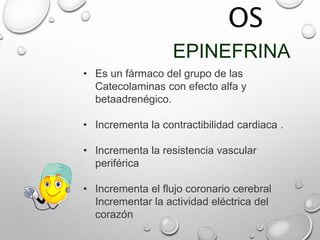 OS
EPINEFRINA
• Es un fármaco del grupo de las
Catecolaminas con efecto alfa y
betaadrenégico.
• Incrementa la contractibilidad cardiaca .
• Incrementa la resistencia vascular
periférica
• Incrementa el flujo coronario cerebral
Incrementar la actividad eléctrica del
corazón
 