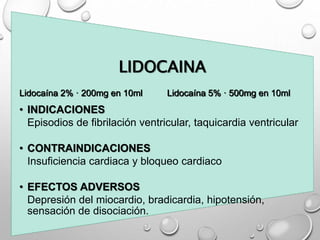 LIDOCAINA
Lidocaína 2% · 200mg en 10ml Lidocaína 5% · 500mg en 10ml
• INDICACIONES
Episodios de fibrilación ventricular, taquicardia ventricular
• CONTRAINDICACIONES
Insuficiencia cardiaca y bloqueo cardiaco
• EFECTOS ADVERSOS
Depresión del miocardio, bradicardia, hipotensión,
sensación de disociación.
 