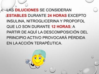 4. LAS DILUCIONES SE CONSIDERAN
ESTABLES DURANTE 24 HORAS EXCEPTO
INSULINA, NITROGLICERINA Y PROPOFOL
QUE LO SON DURANTE 12 HORAS; A
PARTIR DE AQUÍ LA DESCOMPOSICIÓN DEL
PRINCIPIO ACTIVO PROVOCARÁ PÉRDIDA
EN LA ACCIÓN TERAPÉUTICA.
 