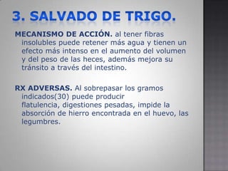 3. SALVADO DE TRIGO.MECANISMO DE ACCIÓN. al tener fibras insolubles puede retener más agua y tienen un efecto más intenso en el aumento del volumen y del peso de las heces, además mejora su tránsito a través del intestino. RX ADVERSAS. Al sobrepasar los gramos indicados(30) puede producir flatulencia, digestiones pesadas, impide la absorción de hierro encontrada en el huevo, las legumbres.