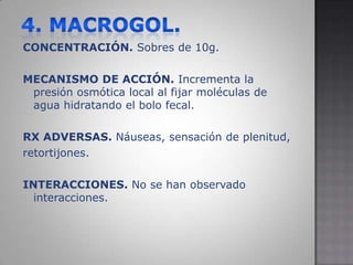 4. MACROGOL.CONCENTRACIÓN. Sobres de 10g.MECANISMO DE ACCIÓN. Incrementa la presión osmótica local al fijar moléculas de agua hidratando el bolo fecal.RX ADVERSAS. Náuseas, sensación de plenitud,retortijones.INTERACCIONES. No se han observado interacciones.