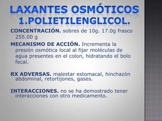 LAXANTES OSMÓTICOS1.POLIETILENGLICOL.CONCENTRACIÓN. sobres de 10g.17.0g frasco 255.00 gMECANISMO DE ACCIÓN. Incrementa la presión osmótica local al fijar moléculas de agua presentes en el colon, hidratando el bolo fecal.RX ADVERSAS. malestar estomacal, hinchazón abdominal, retortijones, gases.INTERACCIONES. no se ha demostrado tener interacciones con otro medicamento.