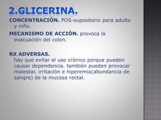 2.GLICERINA.CONCENTRACIÓN. POS-supositorio para adulto y niño.MECANISMO DE ACCIÓN.provoca la evacuación del colon.RX ADVERSAS.hay que evitar el uso crónico porque pueden causar dependencia. también pueden provocar malestar, irritación e hiperemia(abundancia de sangre) de la mucosa rectal.