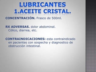 Lubricantes1.aceite cristal.CONCENTRACIÓN. Frasco de 500ml.RX ADVERSAS. dolor abdominal. Cólico, diarrea, etc.CONTRAINDICACIONES: esta contraindicado en pacientes con sospecha y diagnostico de obstrucción intestinal.