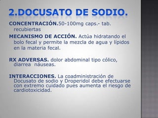 2.DOCUSATO DE SODIO.CONCENTRACIÓN.50-100mg caps.- tab. recubiertasMECANISMO DE ACCIÓN. Actúa hidratando el bolo fecal y permite la mezcla de agua y lípidos en la materia fecal.RX ADVERSAS. dolor abdominal tipo cólico, diarrea  náuseas. INTERACCIONES. La coadministración de Docusato de sodio y Droperidol debe efectuarse con extremo cuidado pues aumenta el riesgo de cardiotoxicidad. 