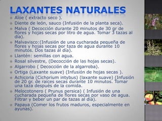 Laxantes naturalesAloe ( extracto seco ). Diente de león, sauco (Infusión de la planta seca). Malva ( Decocción durante 20 minutos de 30 gr de flores y hojas secas por litro de agua. Tomar 3 tazas al día). Malvavisco:(Infusión de una cucharada pequeña de flores y hojas secas por taza de agua durante 10 minutos. Dos tazas al día). Llantén: semillas con agua. Rosal silvestre, (Decocción de las hojas secas). Algarrobo ( Decocción de la algarroba). Ortiga (Laxante suave) (Infusión de hojas secas ). Achicoria (Cichorium intybus) (laxante suave) (Infusión de 20 gr. de raíces secas durante 10 minutos. Tomar una taza después de la comida. Melocotonero ( Prunus persica) ( Infusión de una cucharada pequeña de flores secas por vaso de agua. Filtrar y beber un par de tazas al día). Papaya (Comer los frutos maduros, especialmente en ayunas).