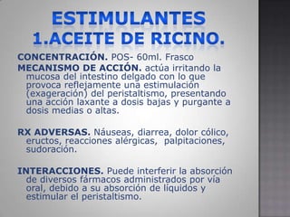 ESTIMULANTES1.ACEITE DE RICINO.CONCENTRACIÓN. POS-60ml. FrascoMECANISMO DE ACCIÓN. actúa irritando la mucosa del intestino delgado con lo que provoca reflejamente una estimulación (exageración) del peristaltismo, presentando una acción laxante a dosis bajas y purgante a dosis medias o altas.RX ADVERSAS. Náuseas, diarrea, dolor cólico, eructos, reacciones alérgicas,  palpitaciones, sudoración.INTERACCIONES. Puede interferir la absorción de diversos fármacos administrados por vía oral, debido a su absorción de líquidos y estimular el peristaltismo.