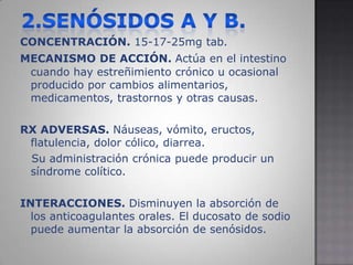 2.SENÓSIDOS A y B.CONCENTRACIÓN. 15-17-25mg tab.MECANISMO DE ACCIÓN.Actúa en el intestino cuando hay estreñimiento crónico u ocasional producido por cambios alimentarios, medicamentos, trastornos y otras causas.RX ADVERSAS. Náuseas, vómito, eructos, flatulencia, dolor cólico, diarrea.   Su administración crónica puede producir un síndrome colítico.INTERACCIONES. Disminuyen la absorción de los anticoagulantes orales. El ducosato de sodio puede aumentar la absorción de senósidos.